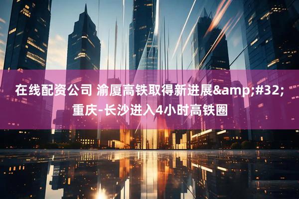 在线配资公司 渝厦高铁取得新进展&#32;重庆-长沙进入4小时高铁圈