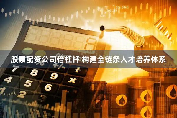 股票配资公司倍杠杆 构建全链条人才培养体系