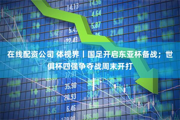 在线配资公司 体视界丨国足开启东亚杯备战；世俱杯四强争夺战周末开打