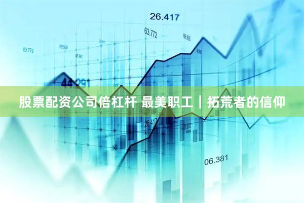 股票配资公司倍杠杆 最美职工｜拓荒者的信仰