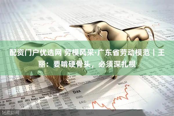 配资门户优选网 劳模风采·广东省劳动模范｜王丽：要啃硬骨头，必须深扎根