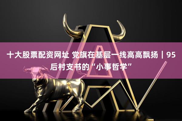 十大股票配资网址 党旗在基层一线高高飘扬｜95后村支书的“小事哲学”