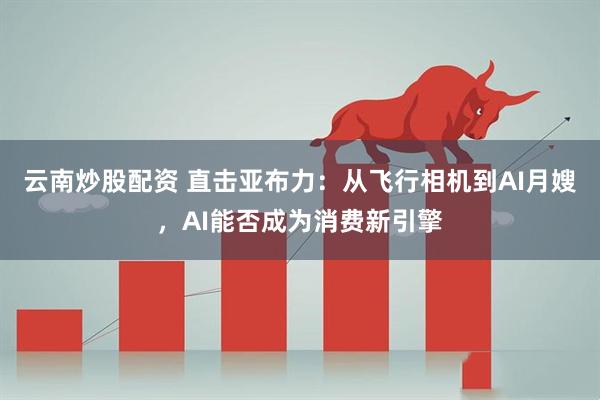 云南炒股配资 直击亚布力：从飞行相机到AI月嫂，AI能否成为消费新引擎