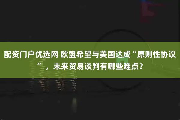 配资门户优选网 欧盟希望与美国达成“原则性协议” ，未来贸易谈判有哪些难点？