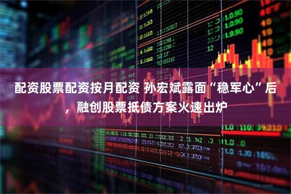 配资股票配资按月配资 孙宏斌露面“稳军心”后，融创股票抵债方案火速出炉