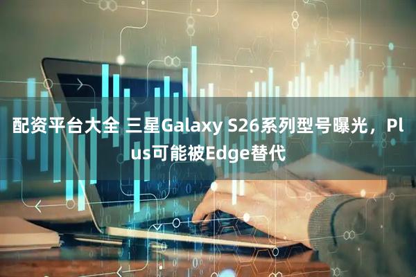 配资平台大全 三星Galaxy S26系列型号曝光，Plus可能被Edge替代
