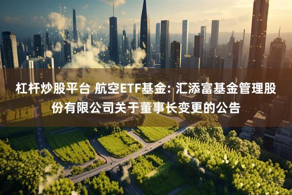杠杆炒股平台 航空ETF基金: 汇添富基金管理股份有限公司关于董事长变更的公告