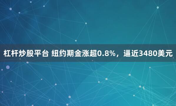 杠杆炒股平台 纽约期金涨超0.8%，逼近3480美元