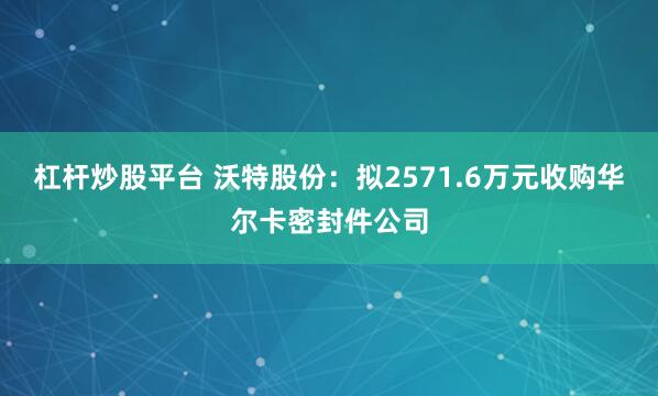 杠杆炒股平台 沃特股份：拟2571.6万元收购华尔卡密封件公司