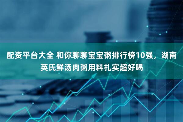 配资平台大全 和你聊聊宝宝粥排行榜10强，湖南英氏鲜汤肉粥用料扎实超好喝