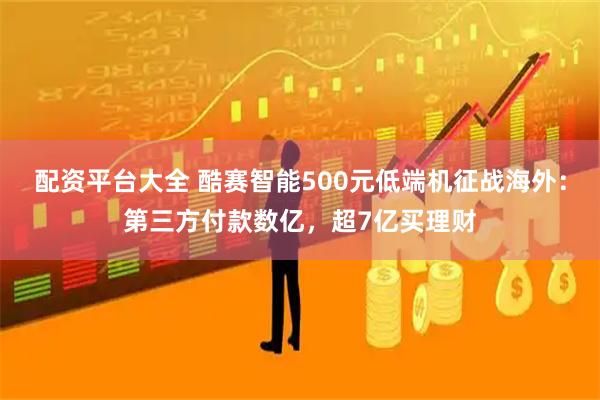 配资平台大全 酷赛智能500元低端机征战海外：第三方付款数亿，超7亿买理财
