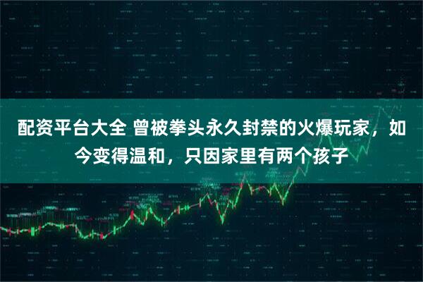 配资平台大全 曾被拳头永久封禁的火爆玩家，如今变得温和，只因家里有两个孩子