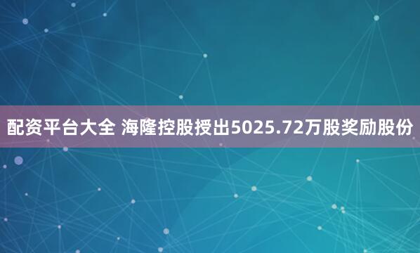 配资平台大全 海隆控股授出5025.72万股奖励股份